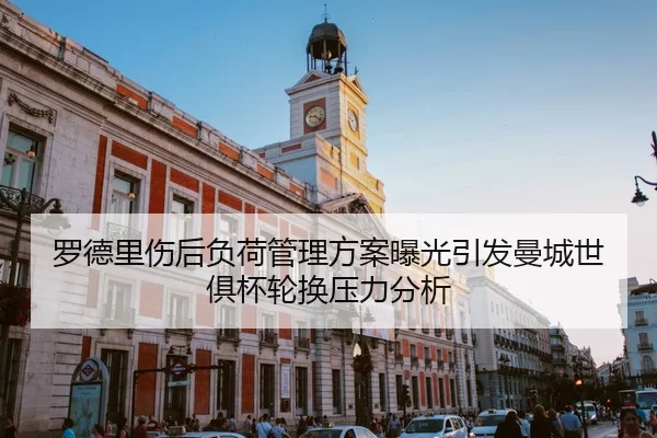 罗德里伤后负荷管理方案曝光引发曼城世俱杯轮换压力分析