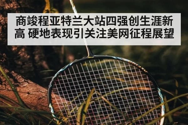 商竣程亚特兰大站四强创生涯新高 硬地表现引关注美网征程展望