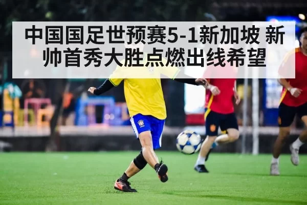 中国国足世预赛5-1新加坡 新帅首秀大胜点燃出线希望