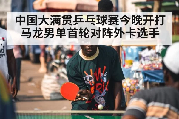 中国大满贯乒乓球赛今晚开打 马龙男单首轮对阵外卡选手