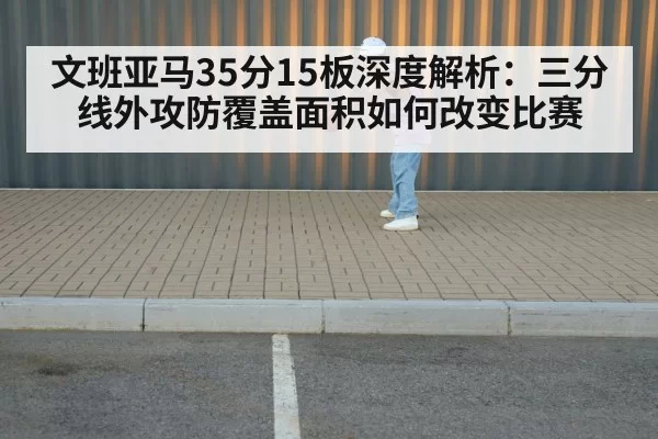 文班亚马35分15板深度解析：三分线外攻防覆盖面积如何改变比赛