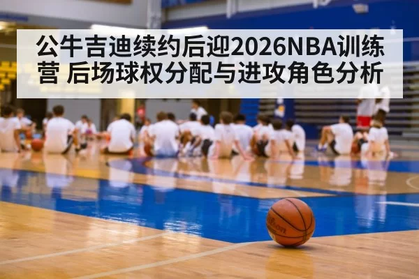 公牛吉迪续约后迎2026NBA训练营 后场球权分配与进攻角色分析