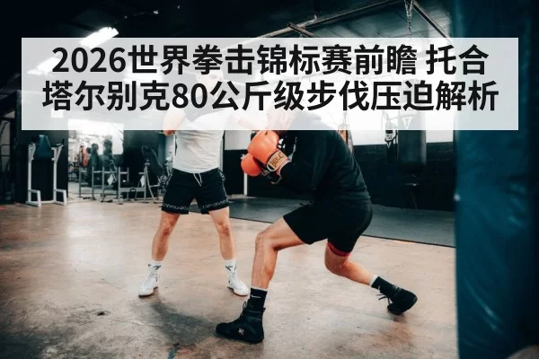 2026世界拳击锦标赛前瞻 托合塔尔别克80公斤级步伐压迫解析